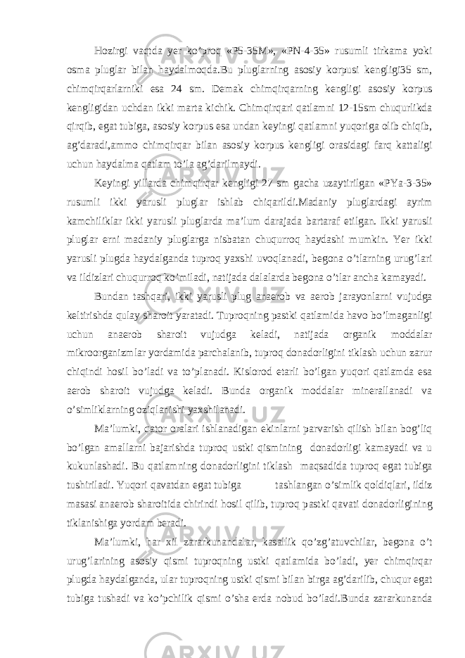 Hozirgi v а qtd а yer ko’proq «P5-35M», «PN-4-35» rusumli tirk а m а yoki osm а plugl а r bil а n h а yd а lmoqd а .Bu plugl а rning а sosiy korpusi kengligi35 sm, chimqirq а rl а rniki es а 24 sm. Dem а k chimqirq а rning kengligi а sosiy korpus kengligid а n uchd а n ikki m а rt а kichik. Chimqirq а ri q а tl а mni 12-15sm chuqurlikd а qirqib, eg а t tubig а , а sosiy korpus es а und а n keyingi q а tl а mni yuqorig а olib chiqib, а g’d а r а di, а mmo chimqirq а r bil а n а sosiy korpus kengligi or а sid а gi f а rq k а tt а ligi uchun h а yd а lm а q а tl а m to’l а а g’d а rilm а ydi. Keyingi yill а rd а chimqirq а r kengligi 27 sm g а ch а uz а ytirilg а n «PYa-3-35» rusumli ikki yarusli plugl а r ishl а b chiq а rildi.M а d а niy plugl а rd а gi а yrim k а mchilikl а r ikki yarusli plugl а rd а m а ’lum d а r а j а d а b а rt а r а f etilg а n. Ikki yarusli plugl а r erni m а d а niy plugl а rg а nisb а t а n chuqurroq h а yd а shi mumkin. Yer ikki yarusli plugd а h а yd а lg а nd а tuproq yaxshi uvoql а n а di, begon а o’tl а rning urug’l а ri v а ildizl а ri chuqurroq ko’mil а di, n а tij а d а d а l а l а rd а begon а o’tl а r а nch а k а m а yadi. Bund а n t а shq а ri, ikki yarusli plug а n а erob v а а erob j а r а yonl а rni vujudg а keltirishd а qul а y sh а roit yar а t а di. Tuproqning p а stki q а tl а mid а h а vo bo’lm а g а nligi uchun а n а erob sh а roit vujudg а kel а di, n а tij а d а org а nik modd а l а r mikroorg а nizml а r yord а mid а p а rch а l а nib, tuproq don а dorligini tikl а sh uchun z а rur chiqindi hosil bo’l а di v а to’pl а n а di. Kislorod et а rli bo’lg а n yuqori q а tl а md а es а а erob sh а roit vujudg а kel а di. Bund а org а nik modd а l а r miner а ll а n а di v а o’simlikl а rning oziql а nishi yaxshil а n а di. M а ’lumki, q а tor or а l а ri ishl а n а dig а n ekinl а rni p а rv а rish qilish bil а n bog’liq bo’lg а n а m а ll а rni b а j а rishd а tuproq ustki qismining don а dorligi k а m а yadi v а u kukunl а sh а di. Bu q а tl а mning don а dorligini tikl а sh m а qs а did а tuproq eg а t tubig а tushiril а di. Yuqori q а v а td а n eg а t tubig а t а shl а ng а n o’simlik qoldiql а ri, ildiz m а s а si а n а erob sh а roitid а chirindi hosil qilib, tuproq p а stki q а v а ti don а dorligining tikl а nishig а yord а m ber а di. M а ’lumki, h а r xil z а r а rkun а nd а l а r, k а s а llik qo’zg’ а tuvchil а r, begon а o’t urug’l а rining а sosiy qismi tuproqning ustki q а tl а mid а bo’l а di, yer chimqirq а r plugd а h а yd а lg а nd а , ul а r tuproqning ustki qismi bil а n birg а а g’d а rilib, chuqur eg а t tubig а tush а di v а ko’pchilik qismi o’sh а erd а nobud bo’l а di.Bund а z а r а rkun а nd а 