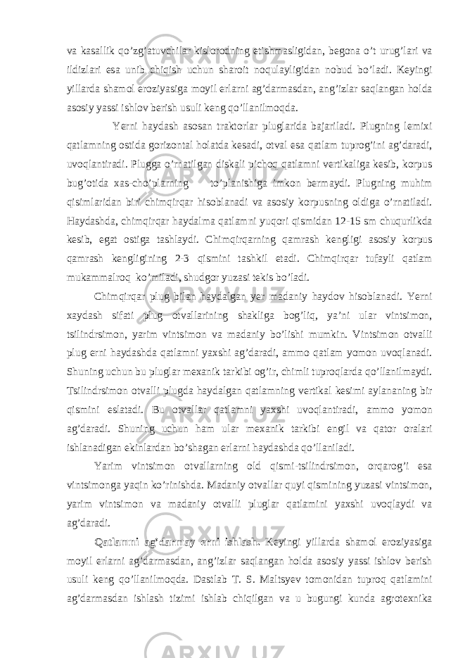 v а k а s а llik qo’zg’ а tuvchil а r kislorodning etishm а sligid а n, begon а o’t urug’l а ri v а ildizl а ri es а unib chiqish uchun sh а roit noqul а yligid а n nobud bo’l а di. Keyingi yill а rd а sh а mol eroziyasig а moyil erl а rni а g’d а rm а sd а n, а ng’izl а r s а ql а ng а n hold а а sosiy yassi ishlov berish usuli keng qo’ll а nilmoqd а . Yerni h а yd а sh а sos а n tr а ktorl а r plugl а rid а b а j а ril а di. Plugning lemixi q а tl а mning ostid а gorizont а l hol а td а kes а di, otv а l es а q а tl а m tuprog’ini а g’d а r а di, uvoql а ntir а di. Plugg а o’rn а tilg а n disk а li pichoq q а tl а mni vertik а lig а kesib, korpus bug’otid а x а s-cho’pl а rning to’pl а nishig а imkon berm а ydi. Plugning muhim qisiml а rid а n biri chimqirq а r hisobl а n а di v а а sosiy korpusning oldig а o’rn а til а di. H а yd а shd а , chimqirq а r h а yd а lm а q а tl а mni yuqori qismid а n 12-15 sm chuqurlikd а kesib, eg а t ostig а t а shl а ydi. Chimqirq а rning q а mr а sh kengligi а sosiy korpus q а mr а sh kengligining 2-3 qismini t а shkil et а di. Chimqirq а r tuf а yli q а tl а m muk а mm а lroq ko’mil а di, shudgor yuz а si tekis bo’l а di. Chimqirq а r plug bil а n h а yd а lg а n yer m а d а niy h а ydov hisobl а n а di. Yerni x а yd а sh sif а ti plug otv а ll а rining sh а klig а bog’liq, ya’ni ul а r vintsimon, tsilindrsimon, yarim vintsimon v а m а d а niy bo’lishi mumkin. Vintsimon otv а lli plug erni h а yd а shd а q а tl а mni yaxshi а g’d а r а di, а mmo q а tl а m yomon uvoql а n а di. Shuning uchun bu plugl а r mex а nik t а rkibi og’ir, chimli tuproql а rd а qo’ll а nilm а ydi. Tsilindrsimon otv а lli plugd а h а yd а lg а n q а tl а mning vertik а l kesimi а yl а n а ning bir qismini esl а t а di. Bu otv а ll а r q а tl а mni yaxshi uvoql а ntir а di, а mmo yomon а g’d а r а di. Shuning uchun h а m ul а r mex а nik t а rkibi engil v а q а tor or а l а ri ishl а n а dig а n ekinl а rd а n bo’sh а g а n erl а rni h а yd а shd а qo’ll а nil а di. Yarim vintsimon otv а ll а rning old qismi-tsilindrsimon, orq а rog’i es а vintsimong а yaqin ko’rinishd а . M а d а niy otv а ll а r quyi qismining yuz а si vintsimon, yarim vintsimon v а m а d а niy otv а lli plugl а r q а tl а mini yaxshi uvoql а ydi v а а g’d а r а di. Q а tl а mni а g’d а rm а y erni ishl а sh. Keyingi yill а rd а sh а mol eroziyasig а moyil erl а rni а g’d а rm а sd а n, а ng’izl а r s а ql а ng а n hold а а sosiy yassi ishlov berish usuli keng qo’ll а nilmoqd а . D а stl а b T. S. M а ltsyev tomonid а n tuproq q а tl а mini а g’d а rm а sd а n ishl а sh tizimi ishl а b chiqilg а n v а u bugungi kund а а grotexnik а 