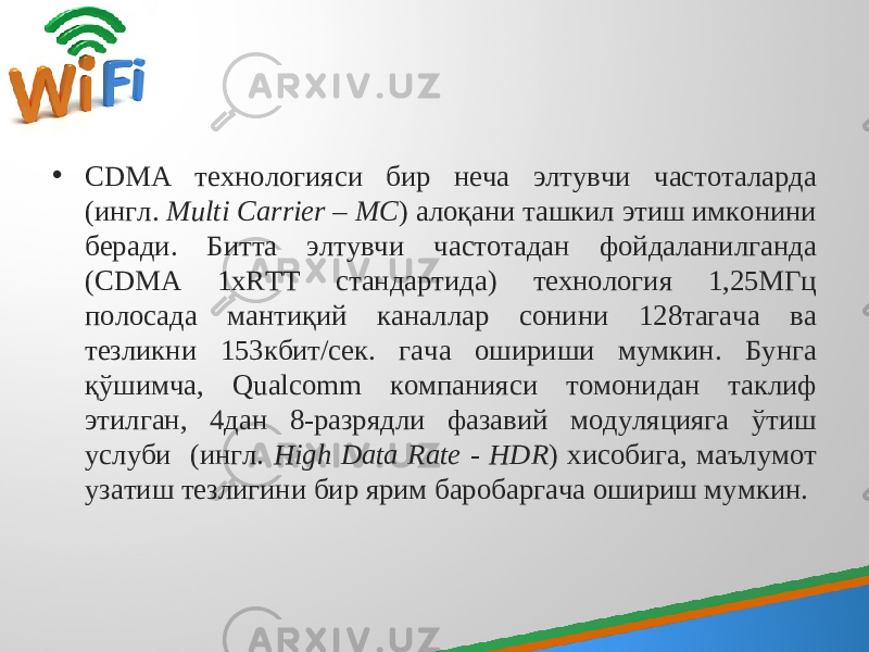 • CDMA технологияси бир неча элтувчи частоталарда (ингл. Multi Carrier – MC ) алоқани ташкил этиш имконини беради. Битта элтувчи частотадан фойдаланилганда (CDMA 1xRTT стандартида) технология 1,25МГц полосада мантиқий каналлар сонини 128тагача ва тезликни 153кбит/сек. гача ошириши мумкин. Бунга қўшимча, Qualcomm компанияси томонидан таклиф этилган, 4дан 8-разрядли фазавий модуляцияга ўтиш услуби (ингл. High Data Rate - HDR ) хисобига, маълумот узатиш тезлигини бир ярим баробаргача ошириш мумкин. 