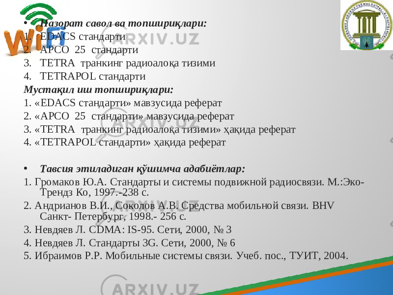 • Назорат савол ва топшириқлари: 1. EDACS стандарти 2. А Р СО 25 стандарти 3. ТЕТ R А транкинг радиоалоқа тизим и 4. TETRAPOL стандарти Мустақил иш топшириқлари: 1. « EDACS стандарти » мавзусида реферат 2. « А Р СО 25 стандарти » мавзусида реферат 3. « ТЕТ R А транкинг радиоалоқа тизим и» ҳақида реферат 4. « TETRAPOL стандарти » ҳақида реферат • Тавсия этиладиган қўшимча адабиётлар: 1. Громаков Ю.А. Стандарты и системы подвижной радиосвязи. М.:Эко- Трендз Ко, 1997.-238 с. 2. Андрианов В.И., Соколов А.В. Средства мобильной связи. ВНV Санкт- Петербург, 1998.- 256 с. 3. Невдяев Л. CDMA : IS -95. Сети, 2000, № 3 4. Невдяев Л. Стандарты 3G. Сети, 2000, № 6 5. Ибраимов Р.Р. Мобильные системы связи. Учеб. пос., ТУИТ, 2004. 