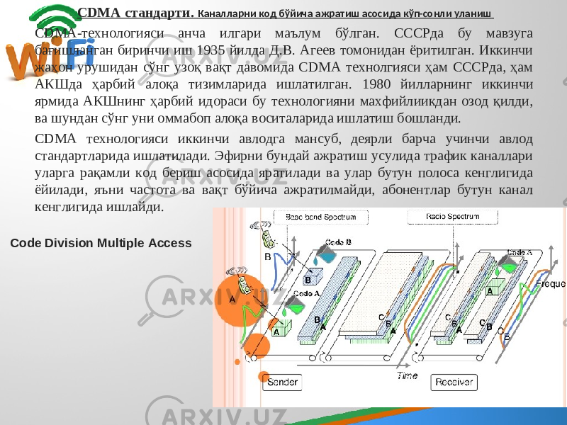 CDMA стандарти. Каналларни код бўйича ажратиш асосида кўп-сонли уланиш CDMA-технологияси анча илгари маълум бўлган. СССРда бу мавзуга бағишланган биринчи иш 1935 йилда Д.В. Агеев томонидан ёритилган. Иккинчи жаҳон урушидан сўнг узоқ вақт давомида CDMA технолгияси ҳам СССРда, ҳам АКШда ҳарбий алоқа тизимларида ишлатилган. 1980 йилларнинг иккинчи ярмида АКШнинг ҳарбий идораси бу технологияни махфийлиикдан озод қилди, ва шундан сўнг уни оммабоп алоқа воситаларида ишлатиш бошланди. CDMA технологияси иккинчи авлодга мансуб, деярли барча учинчи авлод стандартларида ишлатилади. Эфирни бундай ажратиш усулида трафик каналлари уларга рақамли код бериш асосида яратилади ва улар бутун полоса кенглигида ёйилади, яъни частота ва вақт бўйича ажратилмайди, абонентлар бутун канал кенглигида ишлайди. Code Division Multiple Access 