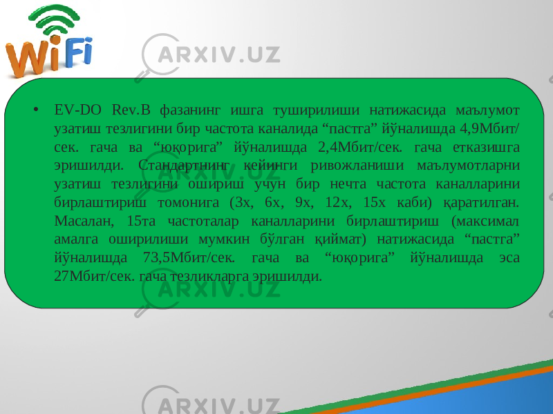 • EV-DO Rev.В фазанинг ишга туширилиши натижасида маълумот узатиш тезлигини бир частота каналида “пастга” йўналишда 4,9Мбит/ сек. гача ва “юқорига” йўналишда 2,4Мбит/сек. гача етказишга эришилди. Стандартнинг кейинги ривожланиши маълумотларни узатиш тезлигини ошириш учун бир нечта частота каналларини бирлаштириш томонига (3х, 6х, 9х, 12х, 15х каби) қаратилган . Масалан, 15та частоталар каналларини бирлаштириш (максимал амалга оширилиши мумкин бўлган қиймат) натижасида “пастга” йўналишда 73,5Мбит/сек. гача ва “юқорига” йўналишда эса 27Мбит/сек. гача тезликларга эришилди. 