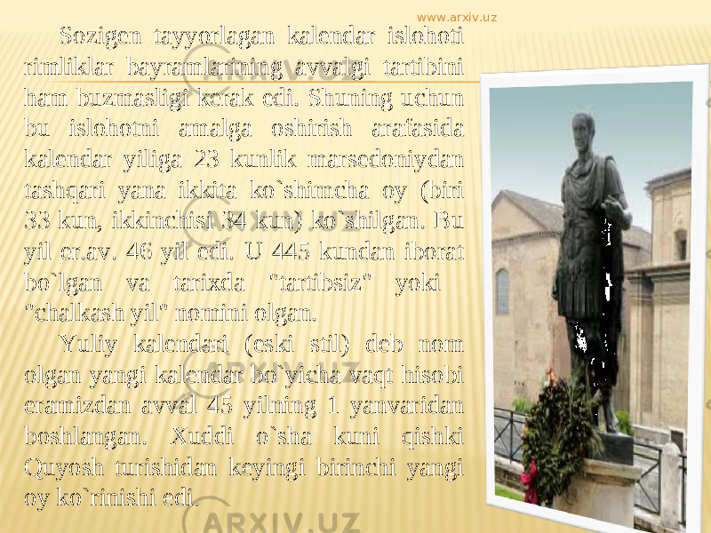 Sozigen tayyorlagan kalendar islohoti rimliklar bayramlarining avvalgi tartibini ham buzmasligi kerak edi. Shuning uchun bu islohotni amalga oshirish arafasida kalendar yiliga 23 kunlik marsedoniydan tashqari yana ikkita kо`shimcha oy (biri 33 kun, ikkinchisi 34 kun) kо`shilgan. Bu yil er.av. 46 yil edi. U 445 kundan iborat bо`lgan va tarixda &#34;tartibsiz&#34; yoki &#34;chalkash yil&#34; nomini olgan. Yuliy kalendari (eski stil) deb nom olgan yangi kalendar bо`yicha vaqt hisobi eramizdan avval 45 yilning 1 yanvaridan boshlangan. Xuddi о`sha kuni qishki Quyosh turishidan keyingi birinchi yangi oy kо`rinishi edi. www.arxiv.uz 