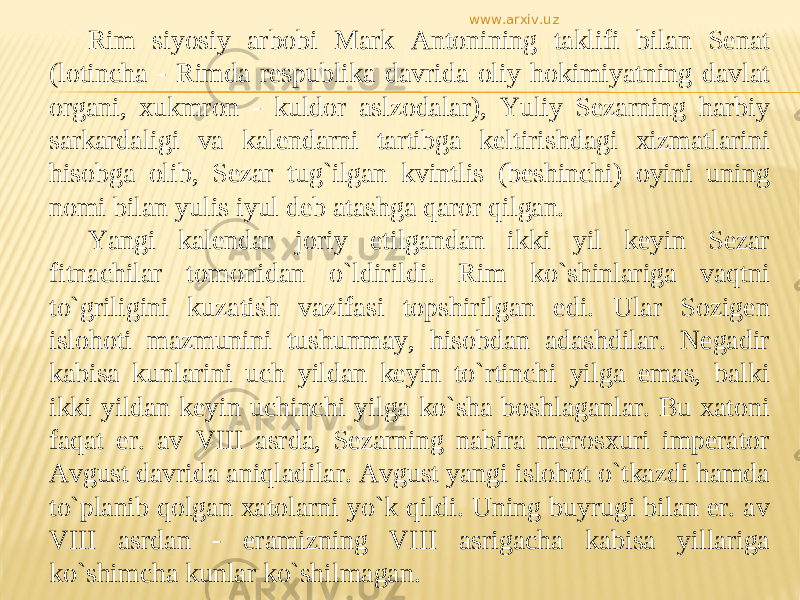 Rim siyosiy arbobi Mark Antonining taklifi bilan Senat (lotincha - Rimda respublika davrida oliy hokimiyatning davlat organi, xukmron - kuldor aslzodalar), Yuliy Sezarning harbiy sarkardaligi va kalendarni tartibga keltirishdagi xizmatlarini hisobga olib, Sezar tug`ilgan kvintlis (beshinchi) oyini uning nomi bilan yulis iyul deb atashga qaror qilgan. Yangi kalendar joriy etilgandan ikki yil keyin Sezar fitnachilar tomonidan о`ldirildi. Rim kо`shinlariga vaqtni tо`griligini kuzatish vazifasi topshirilgan edi. Ular Sozigen islohoti mazmunini tushunmay, hisobdan adashdilar. Negadir kabisa kunlarini uch yildan keyin tо`rtinchi yilga emas, balki ikki yildan keyin uchinchi yilga kо`sha boshlaganlar. Bu xatoni faqat er. av VIII asrda, Sezarning nabira merosxuri imperator Avgust davrida aniqladilar. Avgust yangi islohot о`tkazdi hamda tо`planib qolgan xatolarni yо`k qildi. Uning buyrugi bilan er. av VIII asrdan - eramizning VIII asrigacha kabisa yillariga kо`shimcha kunlar kо`shilmagan. www.arxiv.uz 