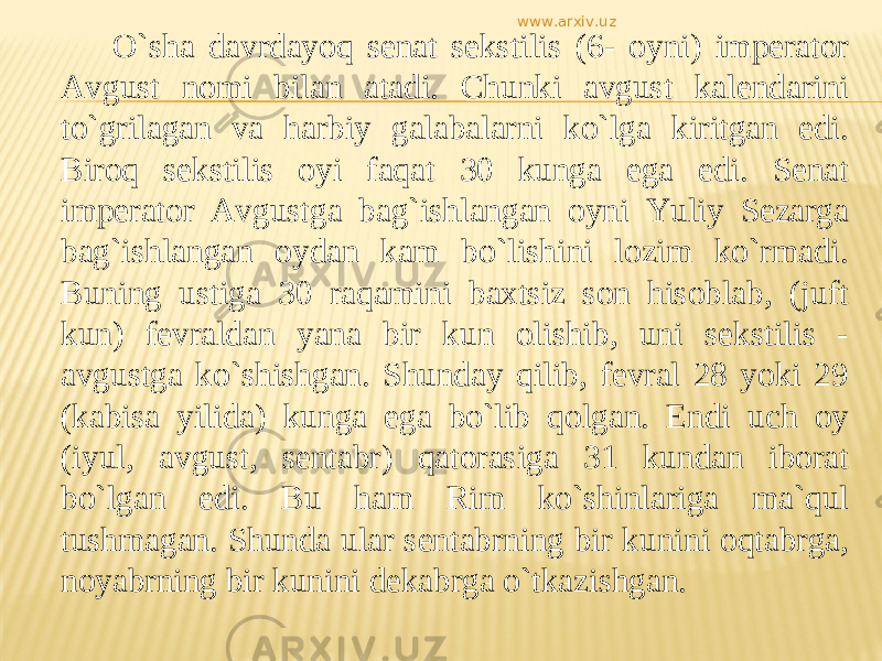 О`sha davrdayoq senat sekstilis (6- oyni) imperator Avgust nomi bilan atadi. Chunki avgust kalendarini tо`grilagan va harbiy galabalarni kо`lga kiritgan edi. Biroq sekstilis oyi faqat 30 kunga ega edi. Senat imperator Avgustga bag`ishlangan oyni Yuliy Sezarga bag`ishlangan oydan kam bо`lishini lozim kо`rmadi. Buning ustiga 30 raqamini baxtsiz son hisoblab, (juft kun) fevraldan yana bir kun olishib, uni sekstilis - avgustga kо`shishgan. Shunday qilib, fevral 28 yoki 29 (kabisa yilida) kunga ega bо`lib qolgan. Endi uch oy (iyul, avgust, sentabr) qatorasiga 31 kundan iborat bо`lgan edi. Bu ham Rim kо`shinlariga ma`qul tushmagan. Shunda ular sentabrning bir kunini oqtabrga, noyabrning bir kunini dekabrga о`tkazishgan. www.arxiv.uz 