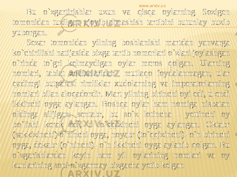 Bu о `zgartirishlar uzun va qisqa oylarning Sozigen tomonidan tuzilgan ajoyib almashish tartibini butunlay buzib yuborgan. Sezar tomonidan yilning boshlanishi martdan yanvarga kо`chirilishi natijasida bizga tartib nomerlari о`zlari joylashgan о`rinda tо`gri kelmaydigan oylar meros qolgan. Ularning nomlari, tabiat xodisalaridan mutlaqo foydalanmagan; ular qadimgi butparast rimliklar xudolarning va imperatorlarning nomlari bilan aloqadordir. Mart yilning birinchi oyi edi, u endi ikkinchi oyga aylangan. Boshqa oylar ham nomiga nisbatan oldinga siljigan: sentabr, bu sо`z lotincha - yettinchi oy bо`lishi kerak edi, u tо`qqizinchi oyga aylangan. Oktabr (sakkizinchi) о`ninchi oyga, noyabr (tо`qqizinchi)- о`n birinchi oyga, dekabr (о`ninchi)- о`n ikkinchi oyga aylanib qolgan. Bu о`zgarishlardan keyin ham yil oylarining nomlari va oy kunlarining soni о`zgarmay bizgacha yetib kelgan www.arxiv.uz 