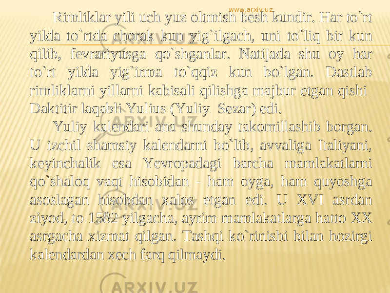 Rimliklar yili uch yuz oltmish besh kundir. Har tо`rt yilda tо`rtda chorak kun yig`ilgach, uni tо`liq bir kun qilib, fevrariyusga qо`shganlar. Natijada shu oy har tо`rt yilda yig`irma tо`qqiz kun bо`lgan. Dastlab rimliklarni yillarni kabisali qilishga majbur etgan qishi Daktitir laqabli Yulius (Yuliy Sezar) edi. Yuliy kalendari ana shunday takomillashib borgan. U izchil shamsiy kalendarni bо`lib, avvaliga Italiyani, keyinchalik esa Yevropadagi barcha mamlakatlarni qо`shaloq vaqt hisobidan - ham oyga, ham quyoshga asoslagan hisobdan xalos etgan edi. U XVI asrdan ziyod, to 1582 yilgacha, ayrim mamlakatlarga hatto XX asrgacha xizmat qilgan. Tashqi kо`rinishi bilan hozirgi kalendardan xech farq qilmaydi. www.arxiv.uz 