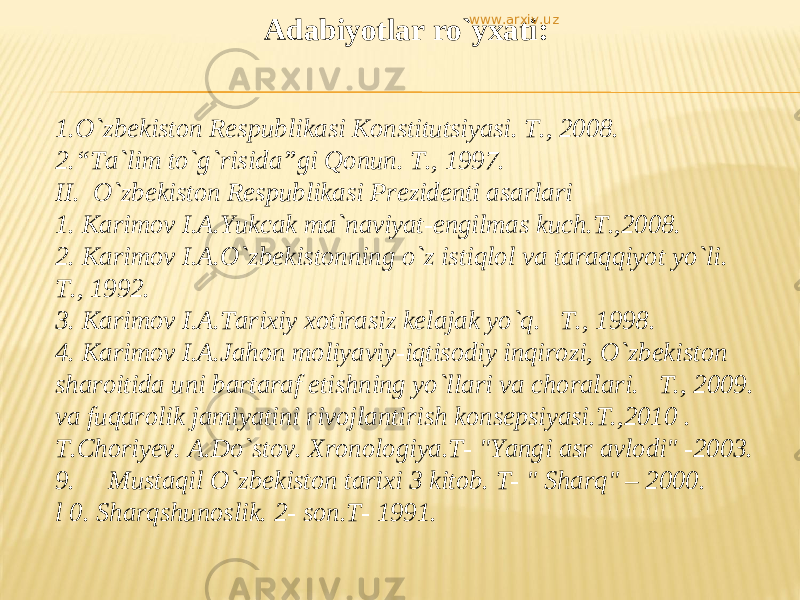 Adabiyotlar ro`yxati :     1.O`zbekiston Respublikasi Konstitutsiyasi. T., 2008. 2.“Ta`lim to`g`risida”gi Qonun. T., 1997. II. O`zbekiston Respublikasi Prezidenti asarlari 1. Kаrimоv I.А.Yukcak ma`naviyat-engilmas kuch.T.,2008. 2. Kаrimоv I.А.O`zbеkistоnning o`z istiqlоl vа tаrаqqiyot yo`li. T., 1992. 3. Kаrimоv I.А.Tаrixiy xоtirаsiz kеlаjаk yo`q. T., 1998. 4. Kаrimоv I.А.Jаhon moliyaviy-iqtisodiy inqirozi, O`zbekiston sharoitida uni bartaraf etishning yo`llari va choralari. T., 2009. va fuqarolik jamiyatini rivojlantirish konsepsiyasi.T.,2010 . T.Choriyev. A.Do`stov. Xronologiya.T- &#34;Yangi asr avlodi&#34; -2003. 9. Mustaqil О `zbekiston tarixi 3 kitob. T- &#34; Sharq&#34; – 2000. l 0. Sharqshunoslik. 2- son.T- 1991. www.arxiv.uz 