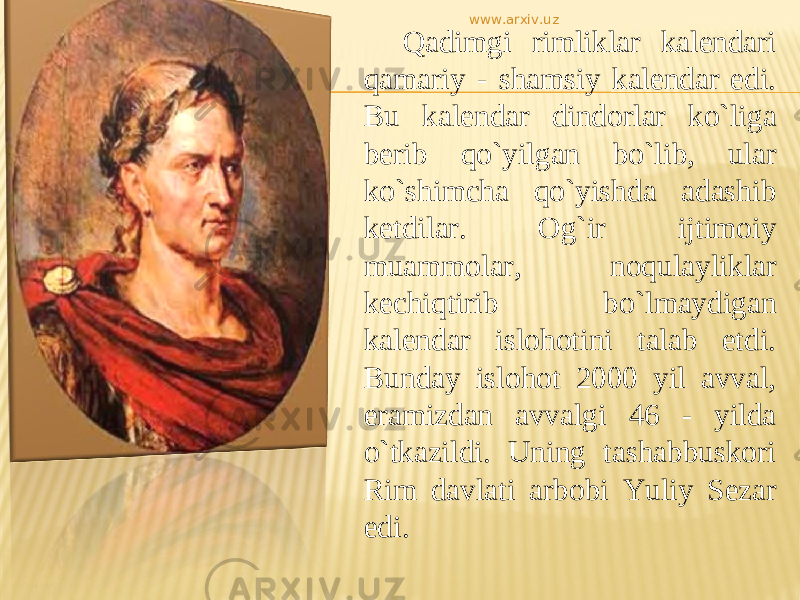 Qadimgi rimliklar kalendari qamariy - shamsiy kalendar edi. Bu kalendar dindorlar kо`liga berib qo`yilgan bо`lib, ular kо`shimcha qo`yishda adashib ketdilar. Og`ir ijtimoiy muammolar, noqulayliklar kechiqtirib bо`lmaydigan kalendar islohotini talab etdi. Bunday islohot 2000 yil avval, eramizdan avvalgi 46 - yilda о`tkazildi. Uning tashabbuskori Rim davlati arbobi Yuliy Sezar edi. www.arxiv.uz 