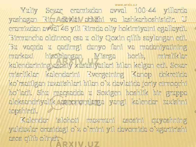 Yuliy Sezar eramizdan avval 100-44 yillarda yashagan Rim davlat arbobi va lashkarboshisidir. U eramizdan avval 46 yili Rimda oliy hokimiyatni egallaydi. Birmuncha oldinroq esa u oliy Qoxin qilib saylangan edi. Bu vaqtda u qadimgi dunyo fani va madaniyatining markazi hisoblangan Misrga borib, mirsliklar kalendarining asosiy xususiyatlari bilan kelgan edi. Sezar misrliklar kalendarini Evergetning Kanop dekretida kо`rsatilgan tuzatishlari bilan о`z davlatida joriy etmoqchi bо`ladi. Shu maqsadda u Sozigen boshlik bir gruppa aleksandriyalik astronomlarga yangi kalendar tuzishni topshirdi. Kalendar islohoti mazmuni asosini quyoshning yulduzlar orasidagi о`z о`rnini yil davomida о`zgartirishi asos qilib olindi. www.arxiv.uz 