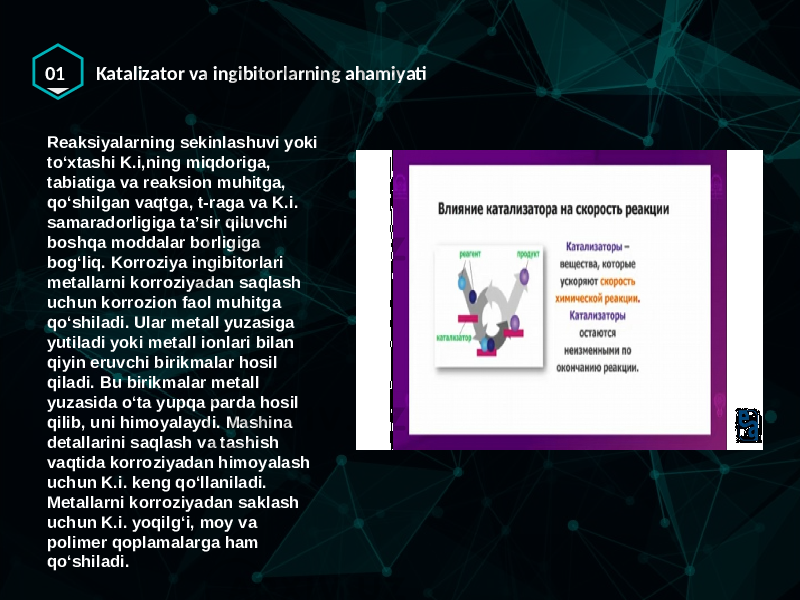 01 Katalizator va ingibitorlarning ahamiyati Reaksiyalarning sekinlashuvi yoki toʻxtashi K.i,ning miqdoriga, tabiatiga va reaksion muhitga, qoʻshilgan vaqtga, t-raga va K.i. samaradorligiga taʼsir qiluvchi boshqa moddalar borligiga bogʻliq. Korroziya ingibitorlari metallarni korroziyadan saqlash uchun korrozion faol muhitga qoʻshiladi. Ular metall yuzasiga yutiladi yoki metall ionlari bilan qiyin eruvchi birikmalar hosil qiladi. Bu birikmalar metall yuzasida oʻta yupqa parda hosil qilib, uni himoyalaydi. Mashina detallarini saqlash va tashish vaqtida korroziyadan himoyalash uchun K.i. keng qoʻllaniladi. Metallarni korroziyadan saklash uchun K.i. yoqilgʻi, moy va polimer qoplamalarga ham qoʻshiladi. 