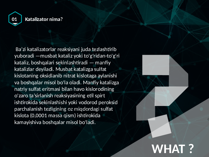 01 Katalizator nima? WHAT ? Ba’zi katalizatorlar reaksiyani juda tezlashtirib yuboradi —musbat kataliz yoki to&#39;g&#39;ridan-to&#39;g&#39;ri kataliz, boshqalari sekinlashtiradi — manfiy katalizlar deyiladi. Musbat katalizga sulfat kislotaning oksidlanib nitrat kislotaga aylanishi va boshqalar misol bo&#39;la oladi. Manfiy katalizga natriy sulfat eritmasi bilan havo kislorodining o&#39;zaro ta’sirlanish reaksiyasining etil spirt ishtirokida sekinlashishi yoki vodorod peroksid parchalanish tezligining oz miqdordagi sulfat kislota (0,0001 massa qism) ishtirokida kamayishiva boshqalar misol bo&#39;ladi. 