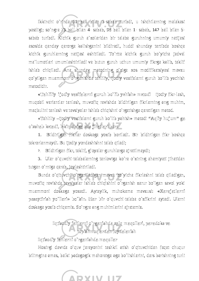 Ikkinchi o`rinda 61 ball bilan 3-sabab turibdi, u ishchilarning malakasi pastligi; so`ngra 73 ball bilan 4- sabab, 98 ball bilan 1- sabab, 142 ball bilan 5- sabab turibdi. Kichik guruh a`zolaridan bir talaba guruhning umumiy natijasi asosida qanday qarorga kelishganini bildiradi, huddi shunday tartibda boshqa kichik guruhlarning natijasi eshitiladi. To`rtta kichik guruh bo`yicha jadval ma`lumotlari umumlashtiriladi va butun guruh uchun umumiy fikrga kelib, taklif ishlab chiqiladi. Ana shunday metodning o`ziga xos modifikatsiyasi mavzu qo`yilgan muammoni o`rganishda tahliliy, ijodiy vazifalarni guruh bo`lib yechish metodidir. «Tаhliliy–ijodiy v а zifal а rni guruh bo`lib y е hish» m е t о di – ijodiy fikr-lash, muqobil variantlar tanlash, muvofiq ravishda bildirilgan fikrlarning eng muhim, maqbulini tanlash va tavsiyalar ishlab chiqishni o`rgatishga qaratilgan metod. «Tаhliliy –ijodiy vаzifalаrni guruh bo`lib yеhish» mеtоdi “Aqliy hujum” ga o`xshab ketadi, lekin o`ziga xos jihatlari bor: 1. Bildirilgan fikrlar doskaga yozib boriladi. Bir bildirilgan fikr boshqa takrorlanmaydi. Bu ijodiy yondashishni talab qiladi; 2. Bildirilgan fikr, taklif, g`oyalar guruhlarga ajratilmaydi; 3. Ular o`quvchi-talabalarning tanloviga ko`ra o`zining ahamiyati jihatidan tutgan o`rniga qarab, joylashtiriladi. Bunda o`qituvchi o`rganiladigan mavzu bo`yicha fikrlashni talab qiladigan, muvofiq ravishda tavsiyalar ishlab chiqishini o`rganish zarur bo`lgan savol yoki muammoni doskaga yozadi. Aytaylik, muhоkаmа mаvzusi: «Хаrаjаtlаrni pаsаytirish yo`llаri» bo`lsin. Har bir o`quvchi-talaba o`zfikrini aytadi. Ularni doskaga yozib chiqamiz. So`ngra eng muhimlarini ajratamiz. Iqtisodiy fanlarni o`rganishda xalq maqollari, paradoks va topishmoqlardan foydalanish Iqtisodiy fanlarni o`rganishda maqollar Hozirgi davrda o`quv jarayonini tashkil etish o`qituvchidan faqat chuqur bilimgina emas, balki pedagogik mahoratga ega bo`lishlarini, dars berishning turli 