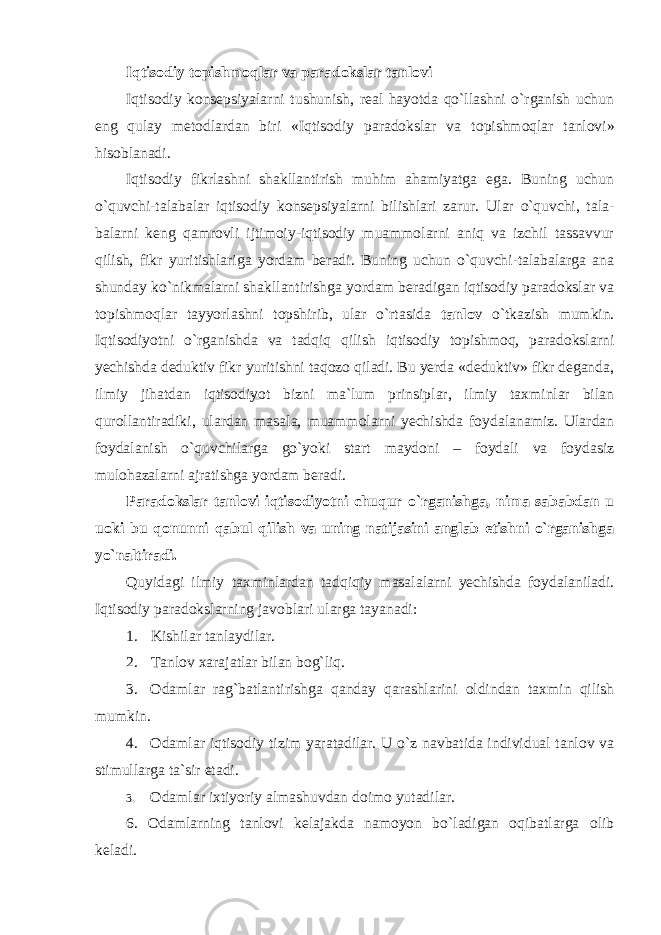 Iqtisodiy topishmoqlar va paradokslar tanlovi Iqtisodiy konsepsiyalarni tushunish, real hayotda qo`llashni o`rganish uchun eng qulay metodlardan biri «Iqtisodiy paradokslar va t opishmoqlar tanlovi» hisoblanadi. Iqtisodiy fikrlashni shakllantirish muhim ahamiyatga ega. Buning uchun o`quvchi-talabalar iqtisodiy konsepsiyalarni bilishlari zarur. Ular o`quvchi, tala- balarni keng qamrovli ijtimoiy-iqtisodiy muammolarni aniq va izchil tassavvur qilish, fikr yuritishlariga yordam beradi. Buning uchun o`quvchi-talabalarga ana shunday ko`nikmalarni shakllantirishga yordam beradigan iqtisodiy paradokslar va topishmoqlar tayyorlashni topshirib, ular o`rtasida tanlov o`tkazish mumkin. Iqtisodiyotni o`rganishda va tadqiq qilish iqtisodiy topishmoq, paradokslarni yechishda deduktiv fikr yuritishni taqozo qiladi. Bu yerda «deduktiv» fikr deganda, ilmiy jihatdan iqtisodiyot bizni ma`lum prinsiplar, ilmiy taxminlar bilan qurollantiradiki, ulardan masala, muammolarni yechishda foydalanamiz. Ulardan foydalanish o`quvchilarga go`yoki start maydoni – foydali va foydasiz mulohazalarni ajratishga yordam beradi. Paradokslar tanlovi iqtisodiyotni chuqur o`rganishga, nima sababdan u uoki bu qonunni qabul qilish va uning natijasini anglab etishni o`rganishga yo`naltiradi. Quyidagi ilmiy taxminlardan tadqiqiy masalalarni yechishda foydalaniladi. Iqtisodiy paradokslarning javoblari ul а rg а tayanadi: 1. Kishilar tanlaydilar. 2. Tanlov xarajatlar bilan bog`liq. 3. Odamlar rag`batlantirishga qanday qarashlarini oldindan taxmin qilish mumkin. 4. Odamlar iqtisodiy tizim yaratadilar. U o`z navbatida individual tanlov va stimullarga ta`sir etadi. 3. Odamlar ixtiyoriy almashuvdan doimo yutadilar. 6. Odamlarning tanlovi kelajakda namoyon bo`ladigan oqibatlarga olib keladi. 