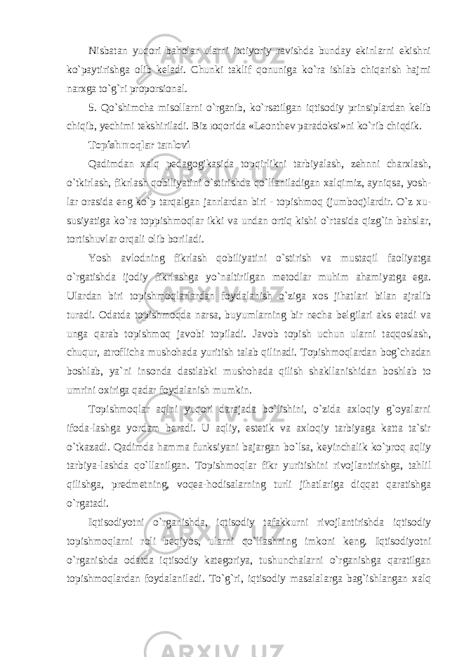 Nisbatan yuqori baholar ularni ixtiyoriy ravishda bunday ekinlarni ekishni ko`paytirishga olib keladi. Chunki taklif qonuniga ko`ra ishlab chiqarish hajmi narxga to`g`ri proporsional. 5. Qo`shimcha misollarni o`rganib, ko`rsatilgan iqtisodiy prinsiplardan kelib chiqib, yechimi tekshiriladi. Biz ю qоridа «Lеоnthеv pаrаdоksi»ni ko`rib chiqdik. Topishmoqlar tanlovi Qadimdan xalq pedagogikasida topqirlikni tarbiyalash, zehnni charxlash, o`tkirlash, fikrlash qobiliyatini o`stirishda qo`llaniladigan xalqimiz, ayniqsa, yosh- lar orasida eng ko`p tarqalgan janrlardan biri - topishmoq (jumboq)lardir. O`z xu- susiyatiga ko`ra toppishmoqlar ikki va undan ortiq kishi o`rtasida qizg`in bahslar, tortishuvlar orqali olib boriladi. Yosh avlodning fikrlash qobiliyatini o`stirish va mustaqil faoliyatga o`rgatishda ijоdiy fikrlаshgа yo`nаltirilgаn mеtоdlаr muhim аhаmiyatgа egа. Ulаrdаn biri tоpishmоqlаrlаrdаn fоydаlаnish o`zigа хоs jihаtlаri bilаn аjrаlib turаdi. Odatda topishmoqda narsa, buyumlarning bir necha belgilari aks etadi va unga qarab topishmoq javobi topiladi. Javob topish uchun ularni taqqoslash, chuqur, atroflicha mushohada yuritish talab qilinadi. Topishmoqlardan bog`chadan boshlab, ya`ni insonda dastlabki mushohada qilish shakllanishidan boshlab to umrini oxiriga qadar foydalanish mumkin. Topishmoqlar aqlni yuqori darajada bo`lishini, o`zida axloqiy g`oyalarni ifoda-lashga yordam beradi. U aqliy, estetik va axloqiy tarbiyaga katta ta`sir o`tkazadi. Qadimda hamma funksiyani bajargan bo`lsa, keyinchalik ko`proq aqliy tarbiya-lashda qo`llanilgan. Topishmoqlar fikr yuritishini rivojlantirishga, tahlil qilishga, predmetning, voqea-hodisalarning turli jihatlariga diqqat qaratishga o`rgatadi. Iqtisodiyotni o`rganishda, iqtisodiy tafakkurni rivojlantirishda iqtisodiy topishmoqlarni roli beqiyos, ularni qo`llashning imkoni keng. Iqtisodiyotni o`rganishda odatda iqtisodiy kategoriya, tushunchalarni o`rganishga qaratilgan topishmoqlardan foydalaniladi. To`g`ri, iqtisodiy masalalarga bag`ishlangan xalq 