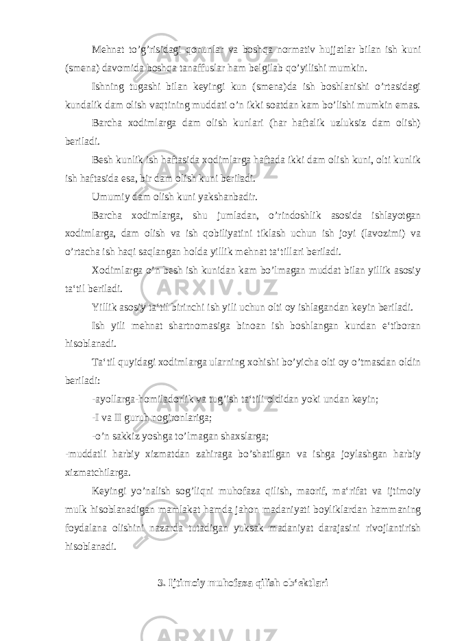 Mehnat to’g’risidagi qonunlar va boshqa normativ hujjatlar bilan ish kuni (smena) davomida boshqa tanaffuslar ham belgilab qo’yilishi mumkin. Ishning tugashi bilan keyingi kun (smena)da ish boshlanishi o’rtasidagi kundalik dam olish vaqtining muddati o’n ikki soatdan kam bo’lishi mumkin emas. Barcha xodimlarga dam olish kunlari (har haftalik uzluksiz dam olish) beriladi. Besh kunlik ish haftasida xodimlarga haftada ikki dam olish kuni, olti kunlik ish haftasida esa, bir dam olish kuni beriladi. Umumiy dam olish kuni yakshanbadir. Barcha xodimlarga, shu jumladan, o’rindoshlik asosida ishlayotgan xodimlarga, dam olish va ish qobiliyatini tiklash uchun ish joyi (lavozimi) va o’rtacha ish haqi saqlangan holda yillik mehnat ta‘tillari beriladi. Xodimlarga o’n besh ish kunidan kam bo’lmagan muddat bilan yillik asosiy ta‘til beriladi. Yillik asosiy ta‘til birinchi ish yili uchun olti oy ishlagandan keyin beriladi. Ish yili mehnat shartnomasiga binoan ish boshlangan kundan e‘tiboran hisoblanadi. Ta‘til quyidagi xodimlarga ularning xohishi bo’yicha olti oy o’tmasdan oldin beriladi: -ayollarga-homiladorlik va tug’ish ta‘tili oldidan yoki undan keyin; -I va II guruh nogironlariga; -o’n sakkiz yoshga to’lmagan shaxslarga; -muddatli harbiy xizmatdan zahiraga bo’shatilgan va ishga joylashgan harbiy xizmatchilarga. Keyingi yo’nalish sog’liqni muhofaza qilish, maorif, ma‘rifat va ijtimoiy mulk hisoblanadigan mamlakat hamda jahon madaniyati boyliklardan hammaning foydalana olishini nazarda tutadigan yuksak madaniyat darajasini rivojlantirish hisoblanadi. 3. Ijtimoiy muhofaza qilish ob‘ektlari 