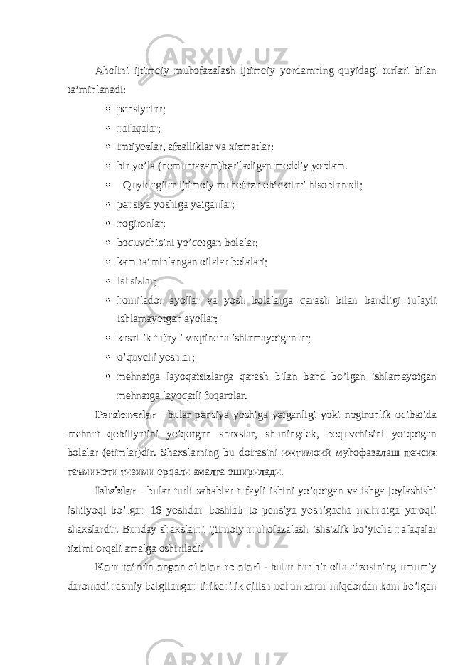 Aholini ijtimoiy muhofazalash ijtimoiy yordamning quyidagi turlari bilan ta‘minlanadi:  pensiyalar;  nafaqalar;  imtiyozlar, afzalliklar va xizmatlar;  bir yo’la (nomuntazam)beriladigan moddiy yordam.  Quyidagilar ijtimoiy muhofaza ob‘ektlari hisoblanadi;  pensiya yoshiga yetganlar;  nogironlar;  boquvchisini yo’qotgan bolalar;  kam ta‘minlangan oilalar bolalari;  ishsizlar;  homilador ayollar va yosh bolalarga qarash bilan bandligi tufayli ishlamayotgan ayollar;  kasallik tufayli vaqtincha ishlamayotganlar;  o’quvchi yoshlar;  mehnatga layoqatsizlarga qarash bilan band bo’lgan ishlamayotgan mehnatga layoqatli fuqarolar. Pensionerlar - bular pensiya yoshiga yetganligi yoki nogironlik oqibatida mehnat qobiliyatini yo’qotgan shaxslar, shuningdek, boquvchisini yo’qotgan bolalar (etimlar)dir. Shaxslarning bu doirasini ижтимоий му h офазалаш пенсия таъминоти тизими ор q али амалга оширилади . Ishsizlar - bular turli sabablar tufayli ishini yo’qotgan va ishga joylashishi ishtiyoqi bo’lgan 16 yoshdan boshlab to pensiya yoshigacha mehnatga yaroqli shaxslardir. Bunday shaxslarni ijtimoiy muhofazalash ishsizlik bo’yicha nafaqalar tizimi orqali amalga oshiriladi. Kam ta‘minlangan oilalar bolalari - bular har bir oila a‘zosining umumiy daromadi rasmiy belgilangan tirikchilik qilish uchun zarur miqdordan kam bo’lgan 