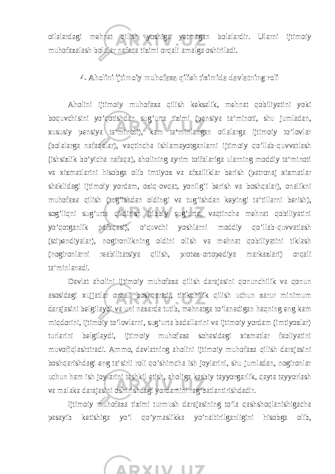 oilalardagi mehnat qilish yoshiga yetmagan bolalardir. Ularni ijtimoiy muhofazalash bolalar nafaqa tizimi orqali amalga oshiriladi. 4. Aholini ijtimoiy muhofaza qilish tizimida davlatning roli Aholini ijtimoiy muhofaza qilish keksalik, mehnat qobiliyatini yoki boquvchisini yo’qotishdan sug’urta tizimi (pensiya ta‘minoti, shu jumladan, xususiy pensiya ta‘minoti), kam ta‘minlangan oilalarga ijtimoiy to’lovlar (bolalarga nafaqalar), vaqtincha ishlamayotganlarni ijtimoiy qo’llab-quvvatlash (ishsizlik bo’yicha nafaqa), aholining ayrim toifalariga ularning moddiy ta‘minoti va xizmatlarini hisobga olib imtiyoz va afzalliklar berish (patronaj xizmatlar shaklidagi ijtimoiy yordam, oziq-ovqat, yonilg’i berish va boshqalar), onalikni muhofaza qilish (tug’ishdan oldingi va tug’ishdan keyingi ta‘tillarni berish), sog’liqni sug’urta qildirish (tibbiy sug’urta, vaqtincha mehnat qobiliyatini yo’qotganlik nafaqasi), o’quvchi yoshlarni moddiy qo’llab-quvvatlash (stipendiyalar), nogironlikning oldini olish va mehnat qobiliyatini tiklash (nogironlarni reabilitatsiya qilish, protez-ortopediya markazlari) orqali ta‘minlanadi. Davlat aholini ijtimoiy muhofaza qilish darajasini qonunchilik va qonun asosidagi xujjatlar orqali boshqaradi, tirikchilik qilish uchun zarur minimum darajasini belgilaydi va uni nazarda tutib, mehnatga to’lanadigan haqning eng kam miqdorini, ijtimoiy to’lovlarni, sug’urta badallarini va ijtimoiy yordam (imtiyozlar) turlarini belgilaydi, ijtimoiy muhofaza sohasidagi xizmatlar faoliyatini muvofiqlashtiradi. Ammo, davlatning aholini ijtimoiy muhofaza qilish darajasini boshqarishdagi eng ta‘sirli roli qo’shimcha ish joylarini, shu jumladan, nogironlar uchun ham ish joylarini tashkil etish, aholiga kasbiy tayyorgarlik, qayta tayyorlash va malaka darajasini oshirishdagi yordamini rag’batlantirishdadir. Ijtimoiy muhofaza tizimi turmush darajasining to’la qashshoqlanishigacha pasayib ketishiga yo’l qo’ymaslikka yo’naltirilganligini hisobga olib, 