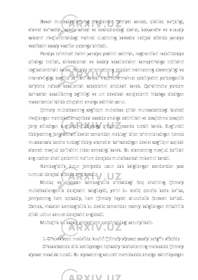 Bozor munosabatlarining rivojlanishi jamiyat sanoat, qishloq xo’jaligi, xizmat ko’rsatish, savdo sohasi va boshqalardagi davlat, kooperativ va xususiy sektorni rivojlantirishdagi mehnat ulushining bevosita natijasi sifatida pensiya vazifasini asosiy vaziflar qatoriga kiritadi. Pensiya ta‘minoti tizimi pensiya yoshini oshirish, nogironlikni reabilitatsiya qilishga intilish, shikastlanish va kasbiy kasallanishni kamaytirishga intilishni rag’batlantirishi kerak. Pensiya ta‘minotining miqdori mehnatning davomiyligi va intensivligiga bog’liq bo’lishi kerak. Vaqtincha mehnat qobiliyatini yo’qotganlik bo’yicha nafaqa kasallanish sabablarini aniqlashi kerak. Qo’shimcha yordam ko’rsatish kasallikning og’irligi va uni davolash xarajatlarini hisobga oladigan mexanizmlar ishlab chiqishni amalga oshirish zarur. Ijtimoiy muhofazaning sog’liqni muhofaza qilish munosabatidagi islohoti rivojlangan mamlakatlar tajribasi asosida amalga oshirilishi va bosqichma-bosqich joriy etiladigan sug’urtali tibbiyotga o’tishni nazarda tutishi kerak. Sug’urtali tibbiyotning joriy etilishi davlat tomonidan mablag’ bilan ta‘minlanadigan hamda mustasnosiz barcha turdagi tibbiy xizmatlar ko’rsatadigan davlat sog’liqni saqlash xizmati mavjud bo’lishini inkor etmasligi kerak. Bu xizmatning mavjud bo’lishi eng nochor aholi qatlamini ma‘lum darajada muhofazalash imkonini beradi. Kambag’allik butun jamiyatda ustun deb belgilangan standartdan past turmush darajasi sifatida aniqlanadi. Mutlaq va nisbatan kambag’allik o’rtasidagi farq aholining ijtimoiy muhofazalanganlik darajasini belgilaydi, ya‘ni bu oraliq qancha katta bo’lsa, jamiyatning ham iqtisodiy, ham ijtimoiy hayoti shunchalik farovon bo’ladi. Demak, nisbatan kambag’allik bu davlat tomonidan rasmiy belgilangan tirikchilik qilish uchun zarurat darajasini anglatadi. Muhtojlik-bu asosiy ehtiyojlarni qondirishdagi zaruriylikdir. 1. O’zbekiston modelida kuchli ijtimoiy siyosat asosiy bo’g’in sifatida O’zbekistonda olib borilayotgan iqtisodiy islohotlarning markazida ijtimoiy siyosat masalasi turadi. Bu siyosatning zarurati mamlakatda amalga oshirilayotgan 