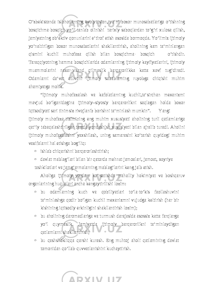 O’zbekistonda islohotlarning evolyutsion, ya‘ni bozor munosabatlariga o’tishning bosqichma-bosqich yo’li tanlab olinishi tarixiy saboqlardan to’g’ri xulosa qilish, jamiyatning ob‘ektiv qonunlarini e‘tirof etish asosida bormoqda. Yo’limiz ijtimoiy yo’naltirilgan bozor munosabatlarini shakllantirish, aholining kam ta‘minlangan qismini kuchli muhofaza qilish bilan bosqichma- bosqich o’tishdir. Taraqqiyotning hamma bosqichlarida odamlarning ijtimoiy kayfiyatlarini, ijtimoiy muammolarini nazar-pisand qilmaslik barqarorlikka katta xavf tug’diradi. Odamlarni da‘vat etuvchi ijtimoiy sabablarning ruyobga chiqishi muhim ahamiyatga molik. “Ijtimoiy muhofazalash va kafolatlarning kuchli,ta‘sirchan mexanizmi mavjud bo’lganidagina ijtimoiy–siyosiy barqarorlikni saqlagan holda bozor iqtisodiyoti sari tinimsiz rivojlanib borishni ta‘minlash mumkin”. Yangi ijtimoiy muhofaza tizimining eng muhim xususiyati aholining turli qatlamlariga qat‘iy tabaqalashtirilgan tarzda yondashish xususiyati bilan ajralib turadi. Aholini ijtimoiy muhofazalashni yaxshilash, uning samarasini ko’tarish quyidagi muhim vazifalarni hal etishga bog’liq:  ishlab chiqarishni barqarorlashtirish;  davlat mablag’lari bilan bir qatorda mehnat jamoalari, jamoat, xayriya tashkilotlari va jamg’armalarning mablag’larini keng jalb etish. Aholiga ijtimoiy yordam ko’rsatishda mahalliy hokimiyat va boshqaruv organlarining huquqlari ancha kengaytirilishi lozim:  bu odamlarning kuch va qobiliyatlari to’la-to’kis faollashuvini ta‘minlashga qodir bo’lgan kuchli mexanizmni vujudga keltirish (har bir kishining iqtisodiy erkinligini shakllantirish lozim);  bu aholining daromadlariga va turmush darajasida asossiz katta farqlarga yo’l quymaslik. Jamiyatda ijtimoiy barqarorlikni ta‘minlaydigan qatlamlarni shakllantirish;  bu qashshokliqqa qarshi kurash. Eng muhtoj aholi qatlamining davlat tomonidan qo’llab-quvvatlanishini kuchaytirish. 