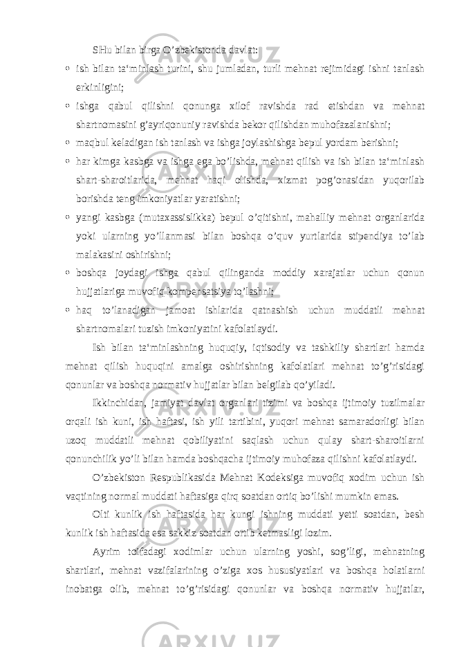 SHu bilan birga O’zbekistonda davlat:  ish bilan ta‘minlash turini, shu jumladan, turli mehnat rejimidagi ishni tanlash erkinligini;  ishga qabul qilishni qonunga xilof ravishda rad etishdan va mehnat shartnomasini g’ayriqonuniy ravishda bekor qilishdan muhofazalanishni;  maqbul keladigan ish tanlash va ishga joylashishga bepul yordam berishni;  har kimga kasbga va ishga ega bo’lishda, mehnat qilish va ish bilan ta‘minlash shart-sharoitlarida, mehnat haqi olishda, xizmat pog’onasidan yuqorilab borishda teng imkoniyatlar yaratishni;  yangi kasbga (mutaxassislikka) bepul o’qitishni, mahalliy mehnat organlarida yoki ularning yo’llanmasi bilan boshqa o’quv yurtlarida stipendiya to’lab malakasini oshirishni;  boshqa joydagi ishga qabul qilinganda moddiy xarajatlar uchun qonun hujjatlariga muvofiq kompensatsiya to’lashni;  haq to’lanadigan jamoat ishlarida qatnashish uchun muddatli mehnat shartnomalari tuzish imkoniyatini kafolatlaydi. Ish bilan ta‘minlashning huquqiy, iqtisodiy va tashkiliy shartlari hamda mehnat qilish huquqini amalga oshirishning kafolatlari mehnat to’g’risidagi qonunlar va boshqa normativ hujjatlar bilan belgilab qo’yiladi. Ikkinchidan, jamiyat davlat organlari tizimi va boshqa ijtimoiy tuzilmalar orqali ish kuni, ish haftasi, ish yili tartibini, yuqori mehnat samaradorligi bilan uzoq muddatli mehnat qobiliyatini saqlash uchun qulay shart-sharoitlarni qonunchilik yo’li bilan hamda boshqacha ijtimoiy muhofaza qilishni kafolatlaydi. O’zbekiston Respublikasida Mehnat Kodeksiga muvofiq xodim uchun ish vaqtining normal muddati haftasiga qirq soatdan ortiq bo’lishi mumkin emas. Olti kunlik ish haftasida har kungi ishning muddati yetti soatdan, besh kunlik ish haftasida esa sakkiz soatdan ortib ketmasligi lozim. Ayrim toifadagi xodimlar uchun ularning yoshi, sog’ligi, mehnatning shartlari, mehnat vazifalarining o’ziga xos hususiyatlari va boshqa holatlarni inobatga olib, mehnat to’g’risidagi qonunlar va boshqa normativ hujjatlar, 