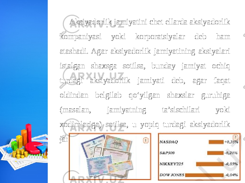 Aksiyadorlik jamiyatini chet ellarda aksiyadorlik kompaniyasi yoki korporatsiyalar deb ham atashadi. Agar aksiyadorlik jamiyatining aksiyalari istalgan shaxsga sotilsa, bunday jamiyat ochiq turdagi aksiyadorlik jamiyati deb, agar faqat oldindan belgilab qo‘yilgan shaxslar guruhiga (masalan, jamiyatning ta’sischilari yoki xodimlariga) sotilsa, u yopiq turdagi aksiyadorlik jamiyati deb ataladi. 