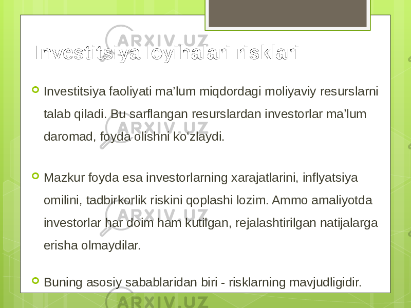 Investitsiya loyihalari risklari  Investitsiya faoliyati ma’lum miqdordagi moliyaviy resurslarni talab qiladi. Bu sarflangan resurslardan investorlar ma’lum daromad, foyda olishni ko‘zlaydi.  Mazkur foyda esa investorlarning xarajatlarini, inflyatsiya omilini, tadbirkorlik riskini qoplashi lozim. Ammo amaliyotda investorlar har doim ham kutilgan, rejalashtirilgan natijalarga erisha olmaydilar.  Buning asosiy sabablaridan biri - risklarning mavjudligidir. 