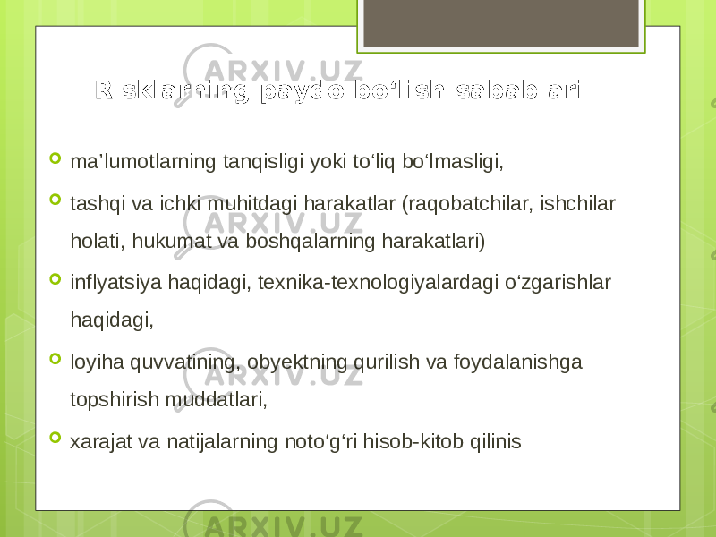 Risklarning paydo bo‘lish sabablari  ma’lumotlarning tanqisligi yoki to‘liq bo‘lmasligi,  tashqi va ichki muhitdagi harakatlar (raqobatchilar, ishchilar holati, hukumat va boshqalarning harakatlari)  inflyatsiya haqidagi, texnika-texnologiyalardagi o‘zgarishlar haqidagi,  loyiha quvvatining, obyektning qurilish va foydalanishga topshirish muddatlari,  xarajat va natijalarning noto‘g‘ri hisob-kitob qilinis 