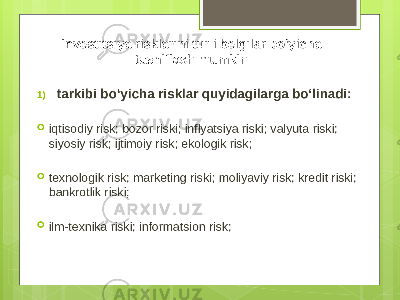 Investitsiya risklarini turli belgilar bo‘yicha tasniflash mumkin: 1) tarkibi bo‘yicha risklar quyidagilarga bo‘linadi:  iqtisodiy risk; bozor riski; inflyatsiya riski; valyuta riski; siyosiy risk; ijtimoiy risk; ekologik risk;  texnologik risk; marketing riski; moliyaviy risk; kredit riski; bankrotlik riski;  ilm-texnika riski; informatsion risk; 