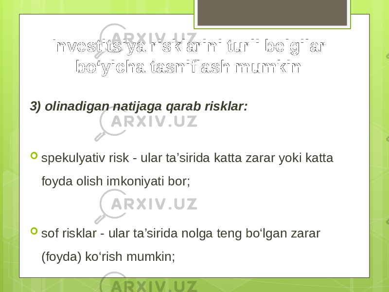 3) olinadigan natijaga qarab risklar:  spekulyativ risk - ular ta’sirida katta zarar yoki katta foyda olish imkoniyati bor;  sof risklar - ular ta’sirida nolga teng bo‘lgan zarar (foyda) ko‘rish mumkin; Investitsiya risklarini turli belgilar bo‘yicha tasniflash mumkin: 