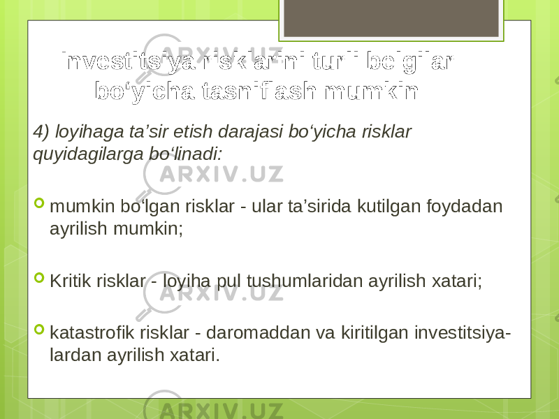 4) loyihaga ta’sir etish darajasi bo‘yicha risklar quyidagilarga bo‘linadi:  mumkin bo‘lgan risklar - ular ta’sirida kutilgan foydadan ayrilish mumkin;  Kritik risklar - loyiha pul tushumlaridan ayrilish xatari;  katastrofik risklar - daromaddan va kiritilgan investitsiya- lardan ayrilish xatari. Investitsiya risklarini turli belgilar bo‘yicha tasniflash mumkin: 