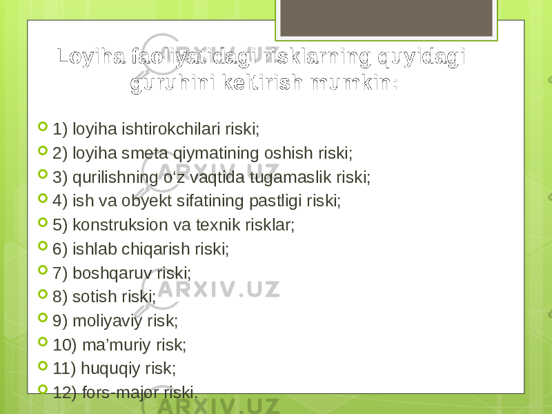 Loyiha faoliyatidagi risklarning quyidagi guruhini keltirish mumkin:  1) loyiha ishtirokchilari riski;  2) loyiha smeta qiymatining oshish riski;  3) qurilishning o‘z vaqtida tugamaslik riski;  4) ish va obyekt sifatining pastligi riski;  5) konstruksion va texnik risklar;  6) ishlab chiqarish riski;  7) boshqaruv riski;  8) sotish riski;  9) moliyaviy risk;  10) ma’muriy risk;  11) huquqiy risk;  12) fors-major riski. 