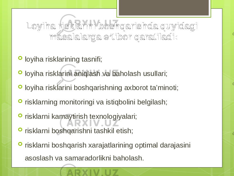 Loyiha risklarini boshqarishda quyidagi masalalarga e’tibor qaratiladi:  loyiha risklarining tasnifi;  loyiha risklarini aniqlash va baholash usullari;  loyiha risklarini boshqarishning axborot ta’minoti;  risklarning monitoringi va istiqbolini belgilash;  risklarni kamaytirish texnologiyalari;  risklarni boshqarishni tashkil etish;  risklarni boshqarish xarajatlarining optimal darajasini asoslash va samaradorlikni baholash. 