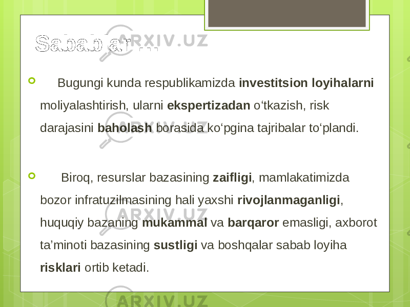 Sabablar …  Bugungi kunda respublikamizda investitsion loyihalarni moliyalashtirish, ularni ekspertizadan o‘tkazish, risk darajasini baholash borasida ko‘pgina tajribalar to‘plandi.  Biroq, resurslar bazasining zaifligi , mamlakatimizda bozor infratuzilmasining hali yaxshi rivojlanmaganligi , huquqiy bazaning mukammal va barqaror emasligi, axborot ta’minoti bazasining sustligi va boshqalar sabab loyiha risklari ortib ketadi. 