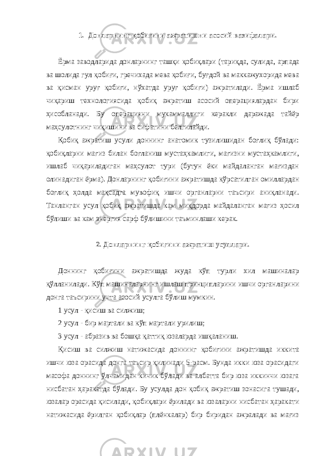 1. Донларнинг қобиғини ажратишни асосий вазифалари. Ёрма заводларида донларнинг ташқи қобиқлари (тариқда, сули да, арпада ва шолида гул қобиғи, гречихада мева қобиғи, буғдой ва маккажухорида мева ва қисман уруғ қобиғи, нўхатда уруғ қоби ғи) ажратилади. Ёрма ишлаб чиқариш технологиясида қобиқ ажратиш асосий операциялардан бири ҳисобланади. Бу операцияни мукаммал лиги керакли даражада тайёр маҳсулотнинг чиқишини ва сифатини белгилайди. Қобиқ ажратиш усули доннинг анатомик тузилишидан боғлиқ бўлади: қобиқларни мағиз билан боғланиш мустаҳкамлиги, мағизни мустаҳкамлиги, ишлаб чиқариладиган маҳсулот тури (бутун ёки майдаланган мағиздан олинадиган ёрма). Донларнинг қобиғини аж ратишда кўрсатилган омиллардан боғлиқ ҳолда мақсадга мувофиқ ишчи органларни таъсири аниқланади. Танланган усул қобиқ ажра тишда кам миқдорда майдаланган мағиз ҳосил бўлиши ва кам энер гия сарф бўлишини таъминлаши керак. 2. Донларнинг қобиғини ажратиш усуллари. Доннинг қобиғини ажратишда жуда кўп турли хил машиналар қўлланилади. Кўп машиналарнинг ишлаш принципларини ишчи орган ларини донга таъсирини учта асосий усулга бўлиш мумкин. 1 усул - қисиш ва силжиш; 2 усул - бир мартали ва кўп мартали урилиш; 3 усул - абразив ва бошқа қаттиқ юзаларда ишқаланиш. Қисиш ва силжиш натижасида доннинг қобиғини ажратишда икки та ишчи юза орасида донга таъсир қилинади 5-расм. Бунда икки юза орасидаги масофа доннинг ўлчамидан кичик бўлади ва албатта бир юза иккинчи юзага нисбатан ҳаракатда бўлади. Бу усулда дон қобиқ ажратиш зонасига тушади, юзалар орасида қисилади, қобиқ лари ёрилади ва юзаларни нисбатан ҳаракати натижасида ёрилган қобиқлар (плёнкалар) бир биридан ажралади ва мағиз 