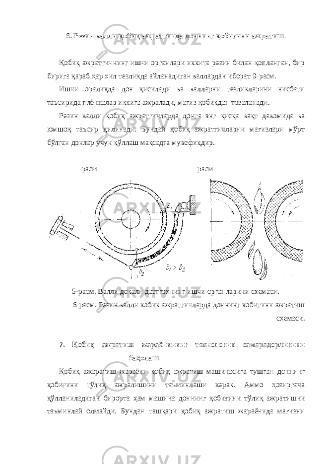 6. Резин валли қобиқ ажратгичда доннинг қобиғини ажратиш. Қобиқ ажратгич нинг ишчи органлари иккита резин билан қопланган, бир бирига қараб ҳар хил тезликда айланадиган валлардан иборат 9-расм. Ишчи оралиқда дон қисилади ва валларни тезликларини нисбати таъсирида плёнкалар иккига ажралади, мағиз қобиқдан тозаланади. Резин валли қобиқ ажратгичларда донга энг қисқа вақт даво мида ва юмшоқ таъсир қилинади. Бундай қобиқ ажратгичларни мағизлари мўрт бўлган донлар учун қўллаш мақсадга мувофиқдир. расм расм 5-расм. Валли декали дастгохнинг ишчи органларини схемаси. 6-расм. Резин валли кобик ажратгичларда доннинг кобигини ажратиш схемаси. 7. Қобиқ ажратиш жараёнининг технологик самарадорлигини баҳолаш. Қобиқ ажаратиш жараёни қобиқ ажратиш машинасига тушган дон нинг қобиғини тўлиқ ажралишини таъминлаши керак. Аммо ҳозиргача қўлланиладиган бирорта ҳам машина доннинг қобиғини тўлиқ ажра тишни таъминлай олмайди. Бундан ташқари қобиқ ажратиш жараёнида мағизни 