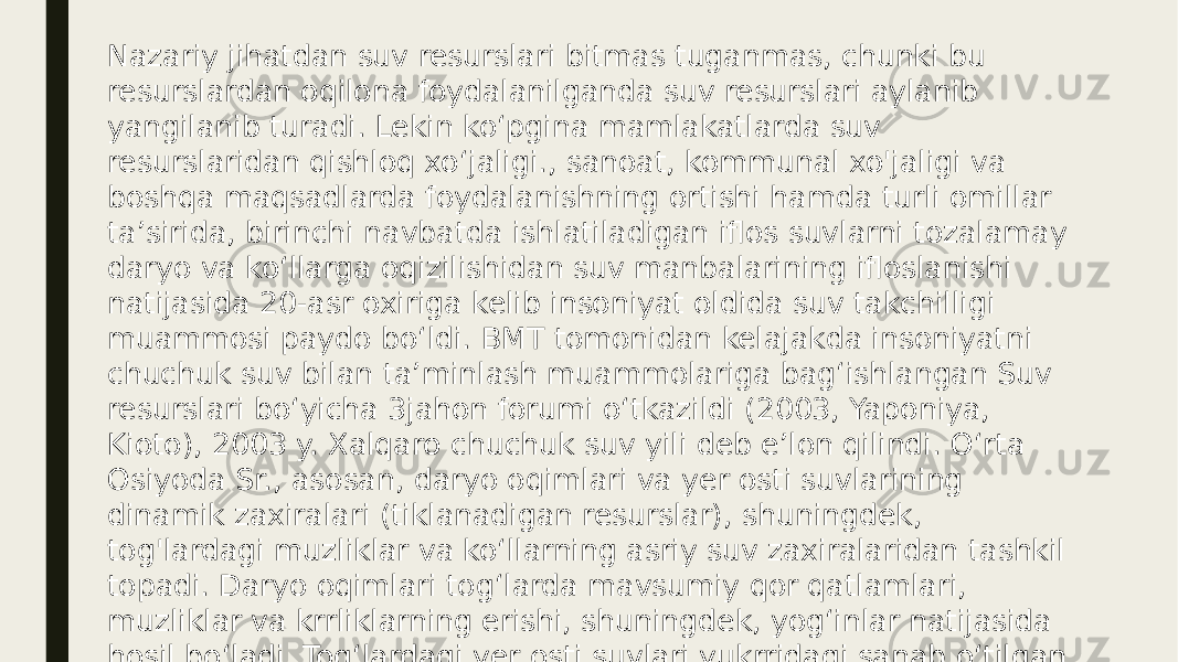 Nazariy jihatdan suv resurslari bitmas tuganmas, chunki bu resurslardan oqilona foydalanilganda suv resurslari aylanib yangilanib turadi. Lekin koʻpgina mamlakatlarda suv resurslaridan qishloq xoʻjaligi., sanoat, kommunal xo&#39;jaligi va boshqa maqsadlarda foydalanishning ortishi hamda turli omillar taʼsirida, birinchi navbatda ishlatiladigan iflos suvlarni tozalamay daryo va koʻllarga oqizilishidan suv manbalarining ifloslanishi natijasida 20-asr oxiriga kelib insoniyat oldida suv takchilligi muammosi paydo boʻldi. BMT tomonidan kelajakda insoniyatni chuchuk suv bilan taʼminlash muammolariga bagʻishlangan Suv resurslari boʻyicha 3jahon forumi oʻtkazildi (2003, Yaponiya, Kioto), 2003 y. Xalqaro chuchuk suv yili deb eʼlon qilindi. Oʻrta Osiyoda Sr., asosan, daryo oqimlari va yer osti suvlarining dinamik zaxiralari (tiklanadigan resurslar), shuningdek, tog&#39;lardagi muzliklar va koʻllarning asriy suv zaxiralaridan tashkil topadi. Daryo oqimlari togʻlarda mavsumiy qor qatlamlari, muzliklar va krrliklarning erishi, shuningdek, yogʻinlar natijasida hosil boʻladi. Togʻlardagi yer osti suvlari yukrridagi sanab oʻtilgan suv olish manbalari hisobiga vujudga keladi. 