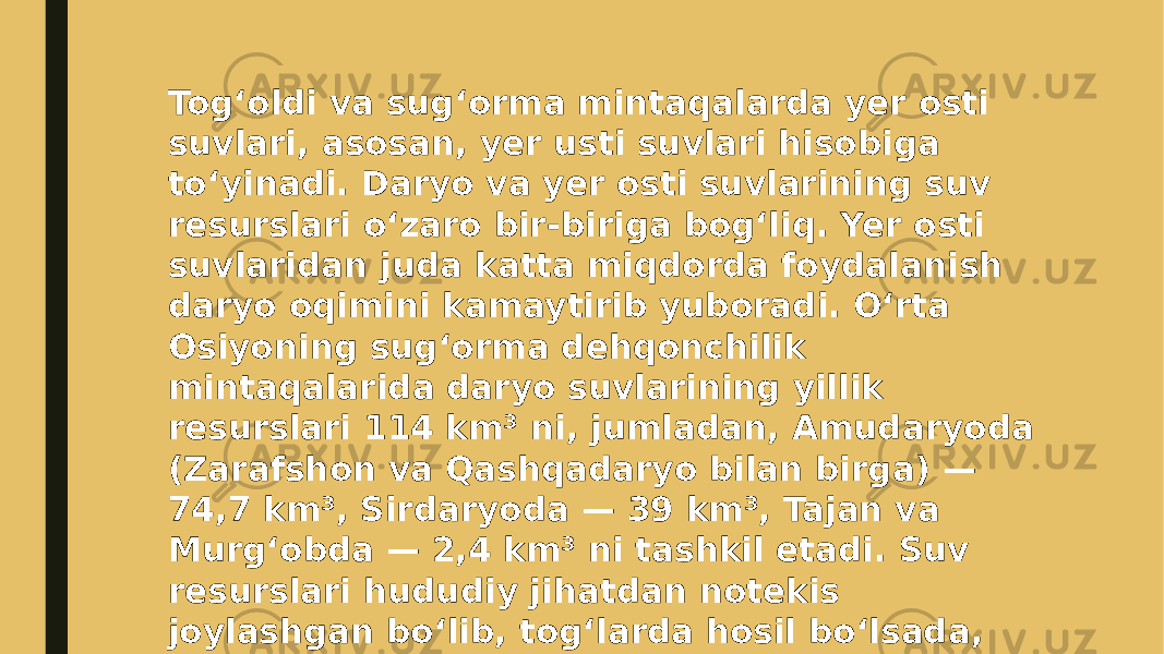 Togʻoldi va sugʻorma mintaqalarda yer osti suvlari, asosan, yer usti suvlari hisobiga toʻyinadi. Daryo va yer osti suvlarining suv resurslari oʻzaro bir-biriga bogʻliq. Yer osti suvlaridan juda katta miqdorda foydalanish daryo oqimini kamaytirib yuboradi. Oʻrta Osiyoning sugʻorma dehqonchilik mintaqalarida daryo suvlarining yillik resurslari 114 km³ ni, jumladan, Amudaryoda (Zarafshon va Qashqadaryo bilan birga) — 74,7 km³, Sirdaryoda — 39 km³, Tajan va Murgʻobda — 2,4 km³ ni tashkil etadi. Suv resurslari hududiy jihatdan notekis joylashgan boʻlib, togʻlarda hosil boʻlsada, keng tarmoqli sugʻorish kanallari yordamida, asosan, tekisliklarda foydalaniladi. 