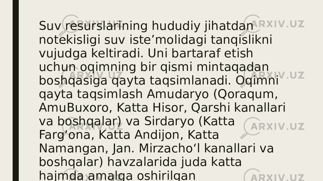 Suv resurslarining hududiy jihatdan notekisligi suv isteʼmolidagi tanqislikni vujudga keltiradi. Uni bartaraf etish uchun oqimning bir qismi mintaqadan boshqasiga qayta taqsimlanadi. Oqimni qayta taqsimlash Amudaryo (Qoraqum, AmuBuxoro, Katta Hisor, Qarshi kanallari va boshqalar) va Sirdaryo (Katta Fargʻona, Katta Andijon, Katta Namangan, Jan. Mirzachoʻl kanallari va boshqalar) havzalarida juda katta hajmda amalga oshirilgan (qarang Daryolarni havzalararo oqizish, Davlat suv fondoʻ). 