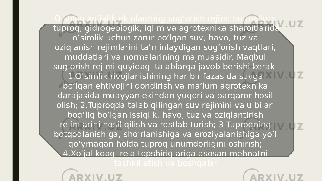 Qishloq xo’jalik ekinlarining sug’orish rejimi bu ma’lum tuproq, gidrogeologik, iqlim va agrotexnika sharoitlarida o’simlik uchun zarur bo’lgan suv, havo, tuz va oziqlanish rejimlarini ta’minlaydigan sug’orish vaqtlari, muddatlari va normalarining majmuasidir. Maqbul sug’orish rejimi quyidagi talablarga javob berishi kerak: 1.O’simlik rivojlanishining har bir fazasida suvga bo’lgan ehtiyojini qondirish va ma’lum agrotexnika darajasida muayyan ekindan yuqori va barqaror hosil olish; 2.Tuproqda talab qilingan suv rejimini va u bilan bog’liq bo’lgan issiqlik, havo, tuz va oziqlantirish rejimlarini hosil qilish va rostlab turish; 3.Tuproqning botqoqlanishiga, sho’rlanishiga va eroziyalanishiga yo’l qo’ymagan holda tuproq unumdorligini oshirish; 4.Xo’jalikdagi reja topshiriqlariga asosan mehnatni tashkil etish va boshqalar. 