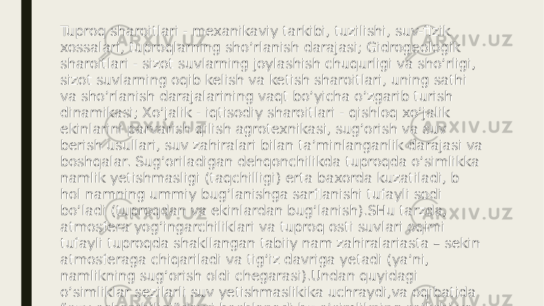 Tuproq sharoitlari - mexanikaviy tarkibi, tuzilishi, suv-fizik xossalari, tuproqlarning sho’rlanish darajasi; Gidrogeologik sharoitlari - sizot suvlarning joylashish chuqurligi va sho’rligi, sizot suvlarning oqib kelish va ketish sharoitlari, uning sathi va sho’rlanish darajalarining vaqt bo’yicha o’zgarib turish dinamikasi; Xo’jalik - iqtisodiy sharoitlari - qishloq xo’jalik ekinlarini parvarish qilish agrotexnikasi, sug’orish va suv berish usullari, suv zahiralari bilan ta’minlanganlik darajasi va boshqalar. Sug’oriladigan dehqonchilikda tuproqda o’simlikka namlik yetishmasligi (taqchilligi) erta baxorda kuzatiladi, b hol namning ummiy bug’lanishga sarflanishi tufayli sodi bo’ladi (tuproqdan va ekinlardan bug’lanish).SHu tarzda, atmosfera yog’ingarchiliklari va tuproq osti suvlari oqimi tufayli tuproqda shakllangan tabiiy nam zahiralariasta – sekin atmosferaga chiqariladi va tig’iz davriga yetadi (ya’ni, namlikning sug’orish oldi chegarasi).Undan quyidagi o’simliklar sezilarli suv yetishmaslikika uchraydi,va oqibatida “suv ocharchiligi”davri boshlanadi,bu o’simlikning so’lishi va halokatga olib keladi. 