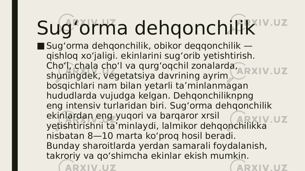 Sug‘orma dehqonchilik ■ Sugʻorma dehqonchilik, obikor deqqonchilik — qishloq xoʻjaligi. ekinlarini sugʻorib yetishtirish. Choʻl, chala choʻl va qurgʻoqchil zonalarda, shuningdek, vegetatsiya davrining ayrim bosqichlari nam bilan yetarli taʼminlanmagan hududlarda vujudga kelgan. Dehqonchiliknpng eng intensiv turlaridan biri. Sugʻorma dehqonchilik ekinlardan eng yuqori va barqaror xrsil yetishtirishni taʼminlaydi, lalmikor dehqonchilikka nisbatan 8—10 marta koʻproq hosil beradi. Bunday sharoitlarda yerdan samarali foydalanish, takroriy va qoʻshimcha ekinlar ekish mumkin. 