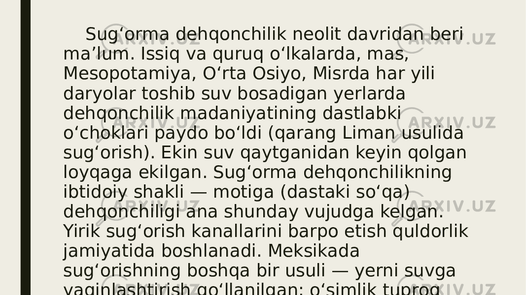  Sugʻorma dehqonchilik neolit davridan beri maʼlum. Issiq va quruq oʻlkalarda, mas, Mesopotamiya, Oʻrta Osiyo, Misrda har yili daryolar toshib suv bosadigan yerlarda dehqonchilik madaniyatining dastlabki oʻchoklari paydo boʻldi (qarang Liman usulida sugʻorish). Ekin suv qaytganidan keyin qolgan loyqaga ekilgan. Sugʻorma dehqonchilikning ibtidoiy shakli — motiga (dastaki soʻqa) dehqonchiligi ana shunday vujudga kelgan. Yirik sugʻorish kanallarini barpo etish quldorlik jamiyatida boshlanadi. Meksikada sugʻorishning boshqa bir usuli — yerni suvga yaqinlashtirish qoʻllanilgan: oʻsimlik tuproq solingan maxsus sol (chinampa)da oʻstirilgan. 