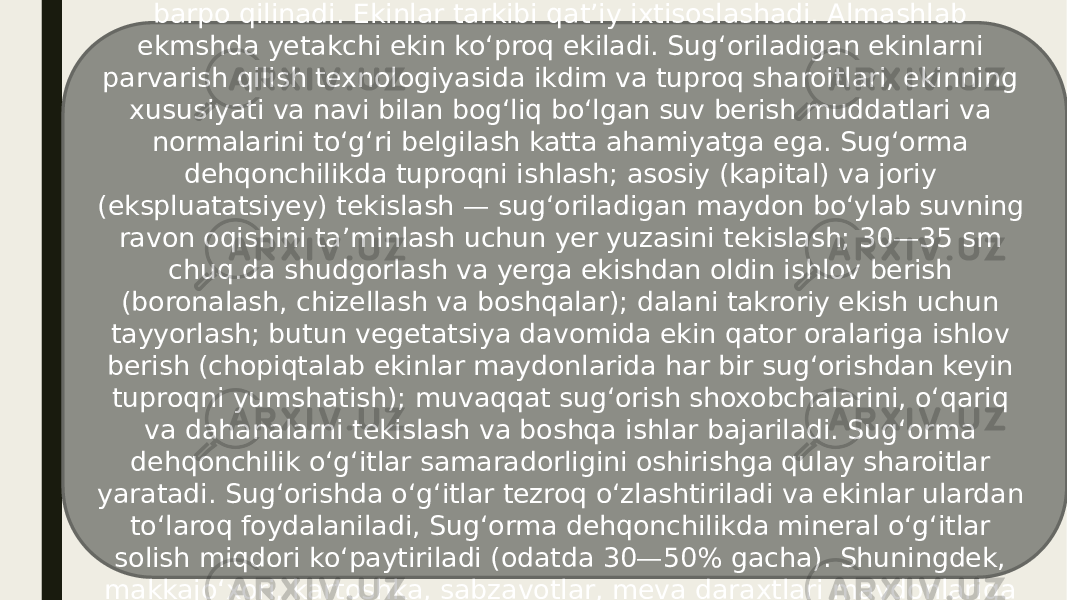 Sugʻorma dehqonchilikni olib borish uchun sugʻorish sistemalari barpo qilinadi. Ekinlar tarkibi qatʼiy ixtisoslashadi. Almashlab ekmshda yetakchi ekin koʻproq ekiladi. Sugʻoriladigan ekinlarni parvarish qilish texnologiyasida ikdim va tuproq sharoitlari, ekinning xususiyati va navi bilan bogʻliq boʻlgan suv berish muddatlari va normalarini toʻgʻri belgilash katta ahamiyatga ega. Sugʻorma dehqonchilikda tuproqni ishlash; asosiy (kapital) va joriy (ekspluatatsiyey) tekislash — sugʻoriladigan maydon boʻylab suvning ravon oqishini taʼminlash uchun yer yuzasini tekislash; 30—35 sm chuq.da shudgorlash va yerga ekishdan oldin ishlov berish (boronalash, chizellash va boshqalar); dalani takroriy ekish uchun tayyorlash; butun vegetatsiya davomida ekin qator oralariga ishlov berish (chopiqtalab ekinlar maydonlarida har bir sugʻorishdan keyin tuproqni yumshatish); muvaqqat sugʻorish shoxobchalarini, oʻqariq va dahanalarni tekislash va boshqa ishlar bajariladi. Sugʻorma dehqonchilik oʻgʻitlar samaradorligini oshirishga qulay sharoitlar yaratadi. Sugʻorishda oʻgʻitlar tezroq oʻzlashtiriladi va ekinlar ulardan toʻlaroq foydalaniladi, Sugʻorma dehqonchilikda mineral oʻgʻitlar solish miqdori koʻpaytiriladi (odatda 30—50% gacha). Shuningdek, makkajoʻxori, kartoshka, sabzavotlar, meva daraxtlari maydonlariga goʻng (20—40 t/ga) solinadi, koʻkat oʻgʻitpar hami qoʻllaniladi. 