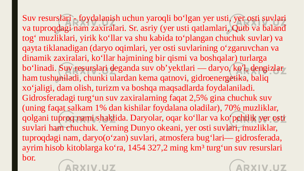 Suv resurslari - foydalanish uchun yaroqli boʻlgan yer usti, yer osti suvlari va tuproqdagi nam zaxiralari. Sr. asriy (yer usti qatlamlari, Qutb va baland togʻ muzliklari, yirik koʻllar va shu kabida toʻplangan chuchuk suvlar) va qayta tiklanadigan (daryo oqimlari, yer osti suvlarining oʻzgaruvchan va dinamik zaxiralari, koʻllar hajmining bir qismi va boshqalar) turlarga boʻlinadi. Suv resurslari deganda suv obʼyektlari — daryo, ko&#39;l, dengizlar ham tushuniladi, chunki ulardan kema qatnovi, gidroenergetika, baliq xoʻjaligi, dam olish, turizm va boshqa maqsadlarda foydalaniladi. Gidrosferadagi turgʻun suv zaxiralarning faqat 2,5% gina chuchuk suv (uning faqat salkam 1% dan kishilar foydalana oladilar), 70% muzliklar, qolgani tuproq nami shaklida. Daryolar, oqar koʻllar va koʻpchilik yer osti suvlari ham chuchuk. Yerning Dunyo okeani, yer osti suvlari, muzliklar, tuproqdagi nam, daryo(oʻzan) suvlari, atmosfera bugʻlari— gidrosferada, ayrim hisob kitoblarga koʻra, 1454 327,2 ming km³ turgʻun suv resurslari bor. 