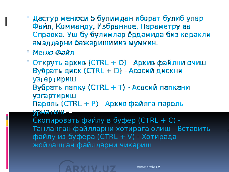  Дастур менюси 5 булимдан иборат булиб улар Файл, Комманду, Избранное, Параметру ва Справка. Уш бу булимлар ёрдамида биз керакли амалларни бажаришимиз мумкин.  Меню Файл  Откруть архив (CTRL + O) - Архив файлни очиш Вубрать диск (CTRL + D) - Асосий дискни узгартириш Вубрать папку (CTRL + T) - Асосий папкани узгартириш Пароль (CTRL + P) - Архив файлга пароль урнатиш Скопировать файлу в буфер (CTRL + C) - Танланган файлларни хотирага олиш Вставить файлу из буфера (CTRL + V) - Хотирада жойлашган файлларни чикариш www.arxiv.uz 