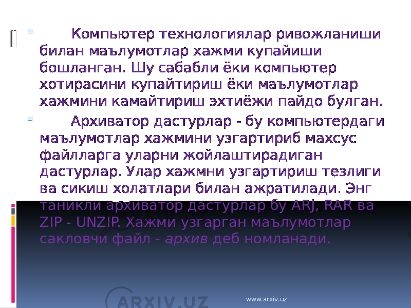         Компьютер технологиялар ривожланиши билан маълумотлар хажми купайиши бошланган. Шу сабабли ёки компьютер хотирасини купайтириш ёки маълумотлар хажмини камайтириш эхтиёжи пайдо булган.         Архиватор дастурлар - бу компьютердаги маълумотлар хажмини узгартириб махсус файлларга уларни жойлаштирадиган дастурлар. Улар хажмни узгартириш тезлиги ва сикиш холатлари билан ажратилади. Энг таникли архиватор дастурлар бу ARJ, RAR ва ZIP - UNZIP. Хажми узгарган маълумотлар сакловчи файл - архив деб номланади. www.arxiv.uz 