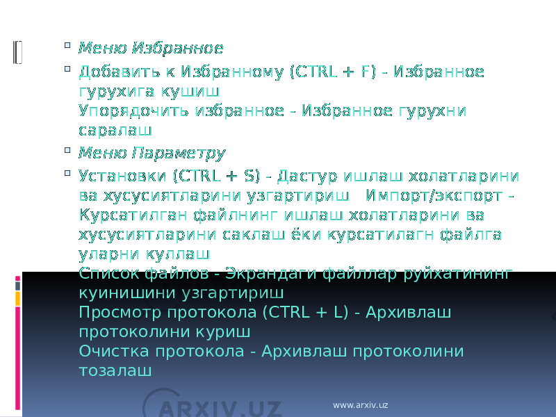  Меню Избранное  Добавить к Избранному (CTRL + F) - Избранное гурухига кушиш Упорядочить избранное - Избранное гурухни саралаш  Меню Параметру  Установки (CTRL + S) - Дастур ишлаш холатларини ва хусусиятларини узгартириш Импорт/экспорт - Курсатилган файлнинг ишлаш холатларини ва хусусиятларини саклаш ёки курсатилагн файлга уларни куллаш Список файлов - Экрандаги файллар руйхатининг куинишини узгартириш Просмотр протокола (CTRL + L) - Архивлаш протоколини куриш Очистка протокола - Архивлаш протоколини тозалаш www.arxiv.uz 