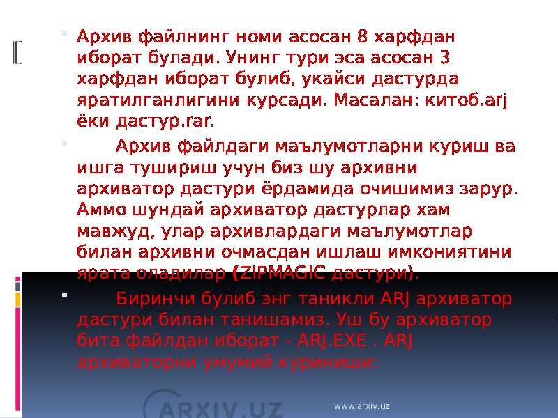  Архив файлнинг номи асосан 8 харфдан иборат булади. Унинг тури эса асосан 3 харфдан иборат булиб, укайси дастурда яратилганлигини курсади. Масалан: китоб.arj ёки дастур.rar.         Архив файлдаги маълумотларни куриш ва ишга тушириш учун биз шу архивни архиватор дастури ёрдамида очишимиз зарур. Аммо шундай архиватор дастурлар хам мавжуд, улар архивлардаги маълумотлар билан архивни очмасдан ишлаш имкониятини ярата оладилар ( ZIPMAGIC дастури).         Биринчи булиб энг таникли ARJ архиватор дастури билан танишамиз. Уш бу архиватор бита файлдан иборат - ARJ.EXE . ARJ архиваторни умумий куриниши: www.arxiv.uz 