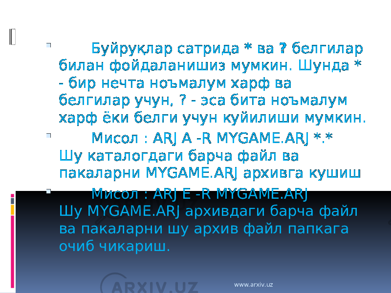          Буйруқлар сатрида * ва ? белгилар билан фойдаланишиз мумкин. Шунда * - бир нечта ноъмалум харф ва белгилар учун, ? - эса бита ноъмалум харф ёки белги учун куйилиши мумкин.         Мисол : ARJ A -R MYGAME.ARJ *.* Шу каталогдаги барча файл ва пакаларни MYGAME.ARJ архивга кушиш         Мисол : ARJ E -R MYGAME.ARJ Шу MYGAME.ARJ архивдаги барча файл ва пакаларни шу архив файл папкага очиб чикариш. www.arxiv.uz 